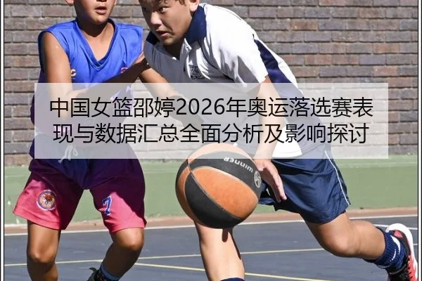 中国女篮邵婷2026年奥运落选赛表现与数据汇总全面分析及影响探讨